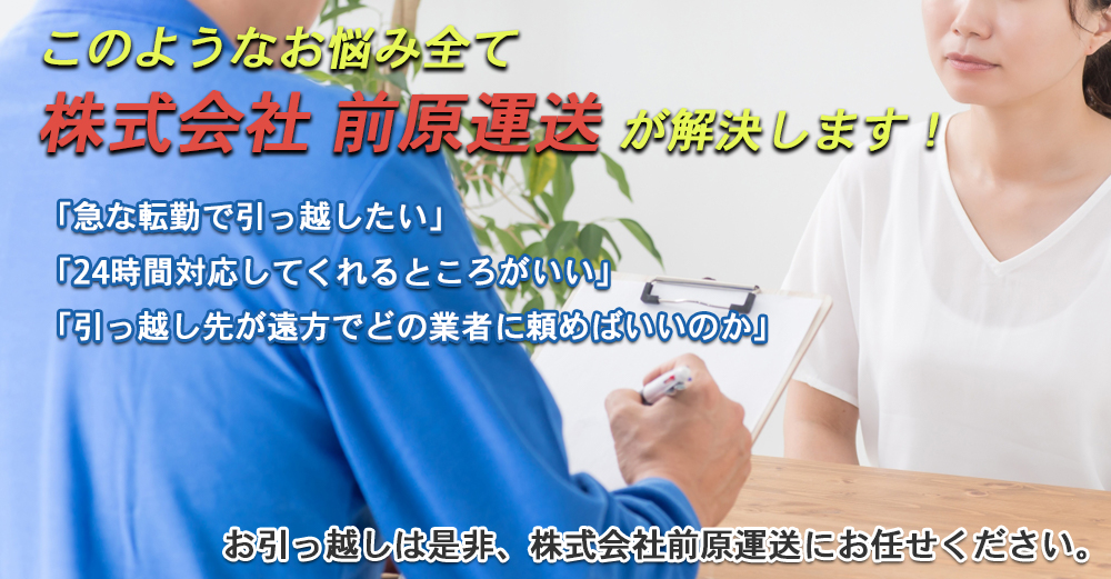 このようなお悩み全て株式会社　前原運送が解決します！・「急な転勤で引っ越したい」・「24時間対応してくれるところがいい」・「引っ越し先が遠方でどの業者に頼めばいいのか」お引っ越しは是非、株式会社　前原運送にお任せください。